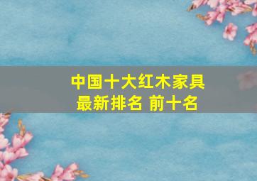 中国十大红木家具最新排名 前十名